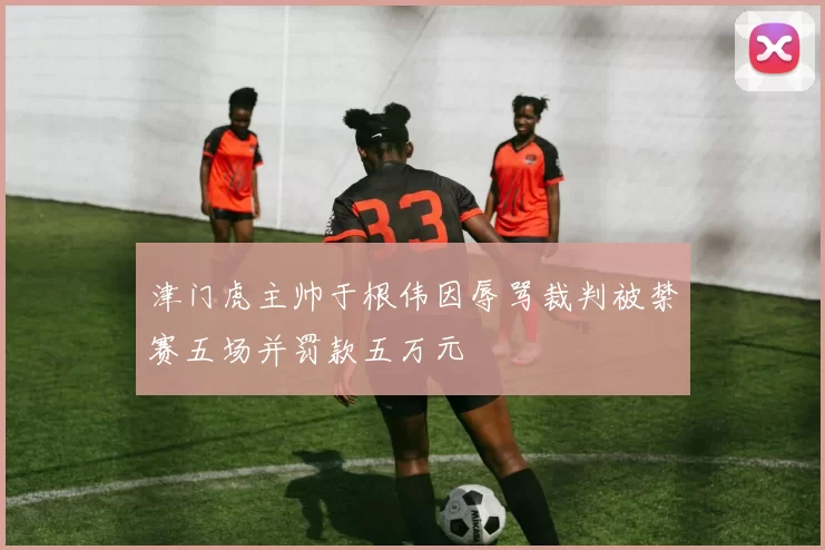 津门虎主帅于根伟因辱骂裁判被禁赛五场并罚款五万元