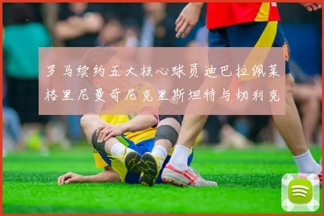 罗马续约五大核心球员迪巴拉佩莱格里尼曼奇尼克里斯坦特与切利克共创未来