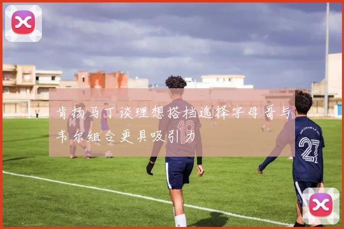 肯扬马丁谈理想搭档选择字母哥与韦尔组合更具吸引力