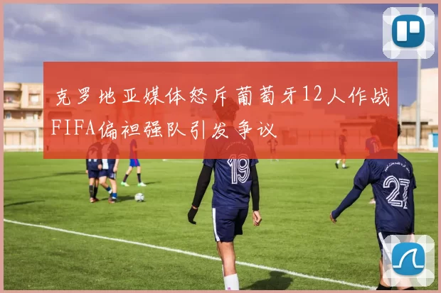 克罗地亚媒体怒斥葡萄牙12人作战FIFA偏袒强队引发争议