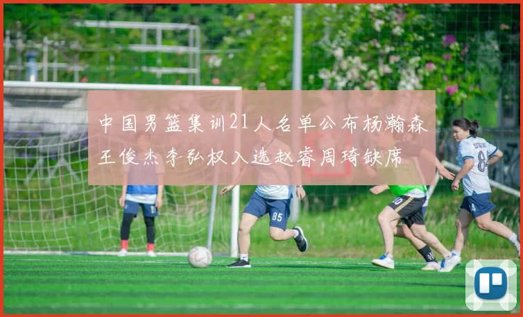中国男篮集训21人名单公布杨瀚森王俊杰李弘权入选赵睿周琦缺席