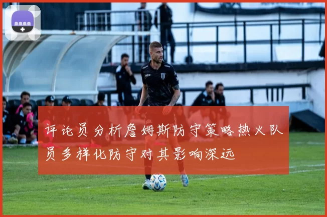 评论员分析詹姆斯防守策略热火队员多样化防守对其影响深远
