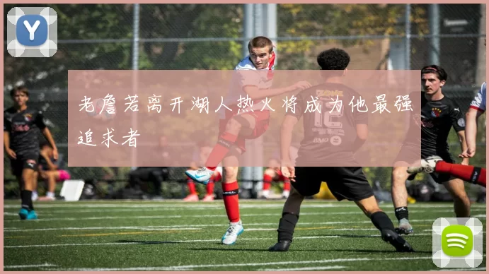 老詹若离开湖人热火将成为他最强追求者